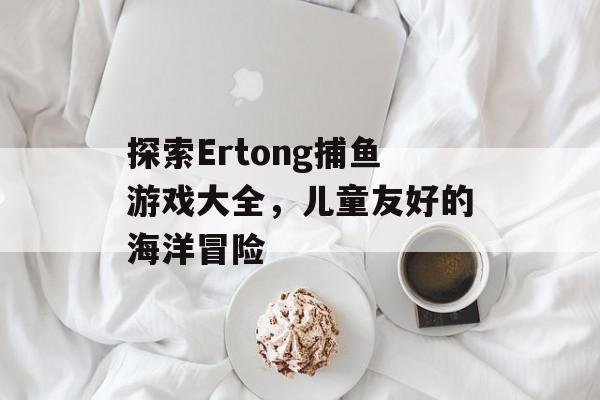 探索Ertong捕鱼游戏大全,儿童友好的海洋冒险 探索Ertong捕鱼游戏大全,儿童友好的海洋冒险