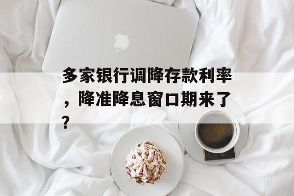 多家银行调降存款利率,降准降息窗口期来了? 多家银行调降存款利率,降准降息窗口期来了?