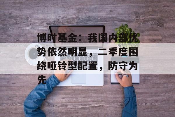 博时基金:我国内部优势依然明显,二季度围绕哑铃型配置,防守为先 博时基金:我国内部优势依然明显,二季度围绕哑铃型配置,防守为先