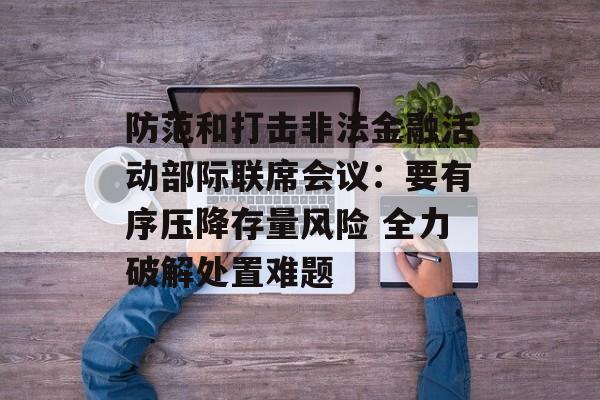防范和打击非法金融活动部际联席会议:要有序压降存量风险 全力破解处置难题 防范和打击非法金融活动部际联席会议:要有序压降存量风险 全力破解处置难题