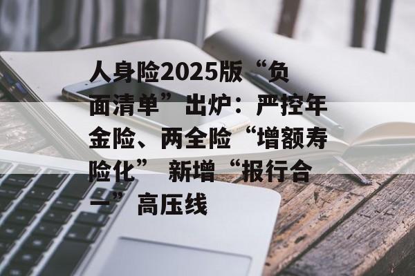 人身险2025版“负面清单”出炉:严控年金险、两全险“增额寿险化” 新增“报行合一”高压线 人身险2025版“负面清单”出炉:严控年金险、两全险“增额寿险化” 新增“报行合一”高压线