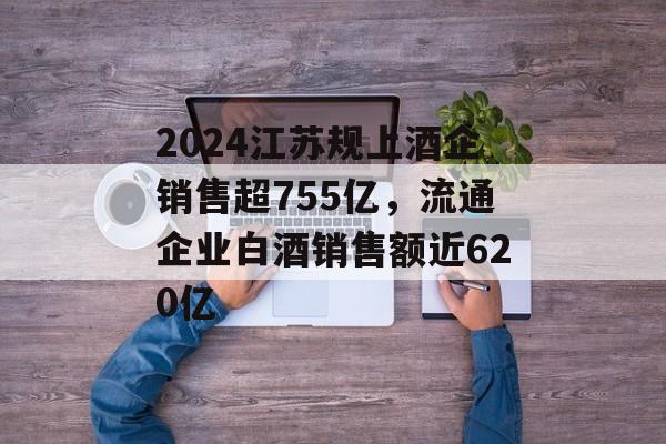 2024江苏规上酒企销售超755亿,流通企业白酒销售额近620亿 2024江苏规上酒企销售超755亿,流通企业白酒销售额近620亿