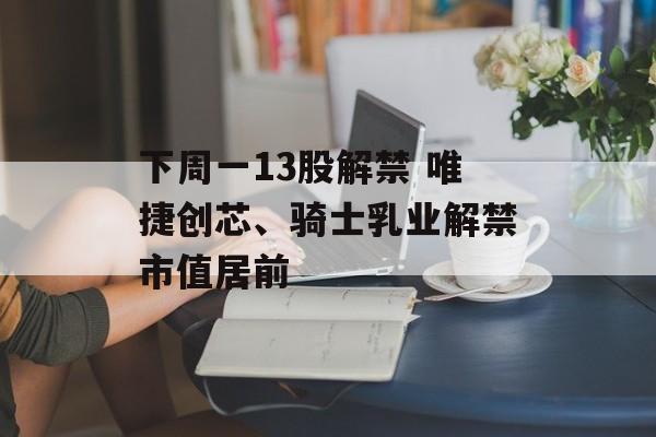 下周一13股解禁 唯捷创芯、骑士乳业解禁市值居前 下周一13股解禁 唯捷创芯、骑士乳业解禁市值居前