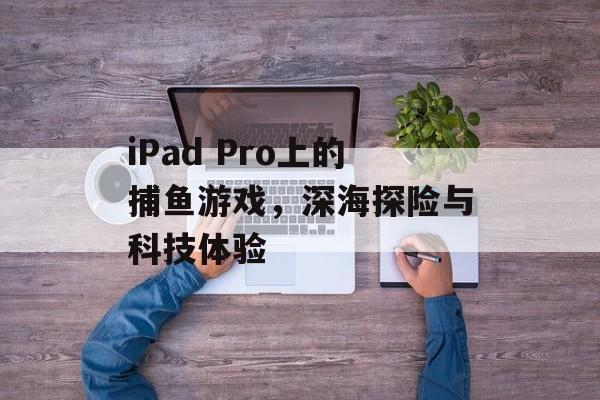 iPad Pro上的捕鱼游戏,深海探险与科技体验 iPad Pro上的捕鱼游戏,深海探险与科技体验