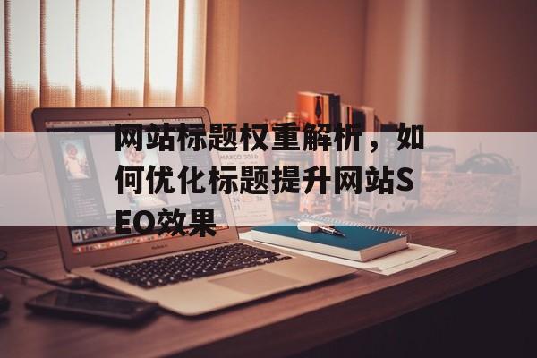 网站标题权重解析,如何优化标题提升网站SEO效果 网站标题权重解析,如何优化标题提升网站SEO效果