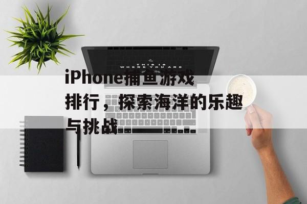 iPhone捕鱼游戏排行,探索海洋的乐趣与挑战 iPhone捕鱼游戏排行,探索海洋的乐趣与挑战