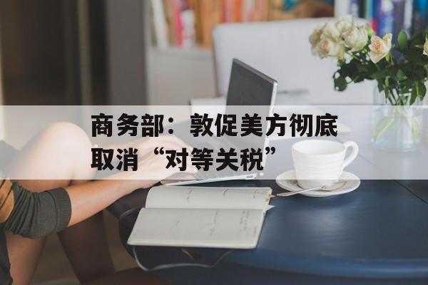 商务部:敦促美方彻底取消“对等关税” 商务部:敦促美方彻底取消“对等关税”