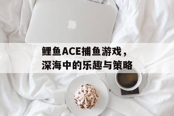 鲤鱼ACE捕鱼游戏,深海中的乐趣与策略 鲤鱼ACE捕鱼游戏,深海中的乐趣与策略