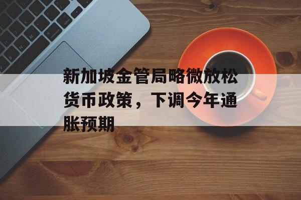 新加坡金管局略微放松货币政策，下调今年通胀预期