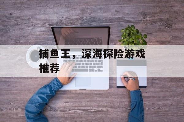 捕鱼王,深海探险游戏推荐 捕鱼王,深海探险游戏推荐