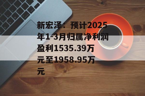 新宏泽:预计2025年1-3月归属净利润盈利1535.39万元至1958.95万元 新宏泽:预计2025年1-3月归属净利润盈利1535.39万元至1958.95万元