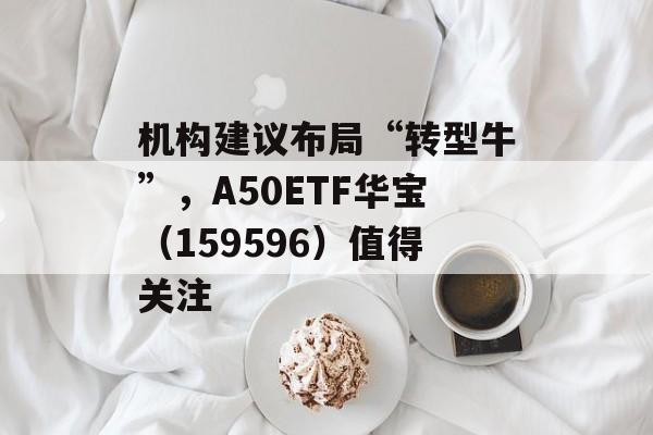 机构建议布局“转型牛”,A50ETF华宝(159596)值得关注 机构建议布局“转型牛”,A50ETF华宝(159596)值得关注