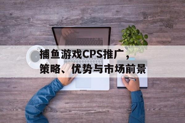 捕鱼游戏CPS推广,策略、优势与市场前景 捕鱼游戏CPS推广,策略、优势与市场前景
