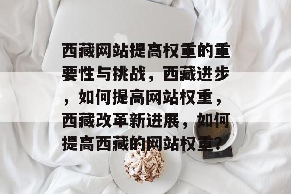西藏网站提高权重的重要性与挑战,西藏进步,如何提高网站权重,西藏改革新进展,如何提高西藏的网站权重? 西藏网站提高权重的重要性与挑战,西藏进步,如何提高网站权重,西藏改革新进展,如何提高西藏的网站权重?