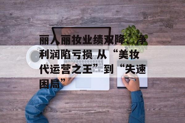 丽人丽妆业绩双降、净利润陷亏损 从“美妆代运营之王”到“失速困局” 丽人丽妆业绩双降、净利润陷亏损 从“美妆代运营之王”到“失速困局”