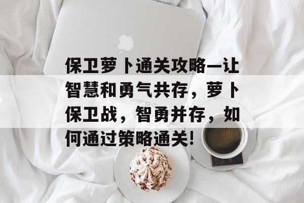 保卫萝卜通关攻略—让智慧和勇气共存,萝卜保卫战,智勇并存,如何通过策略通关! 保卫萝卜通关攻略—让智慧和勇气共存,萝卜保卫战,智勇并存,如何通过策略通关!