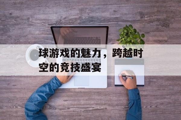 球游戏的魅力,跨越时空的竞技盛宴 球游戏的魅力,跨越时空的竞技盛宴