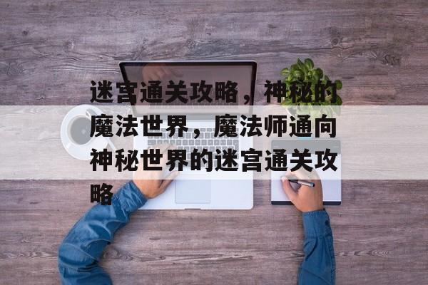 迷宫通关攻略,神秘的魔法世界,魔法师通向神秘世界的迷宫通关攻略 迷宫通关攻略,神秘的魔法世界,魔法师通向神秘世界的迷宫通关攻略