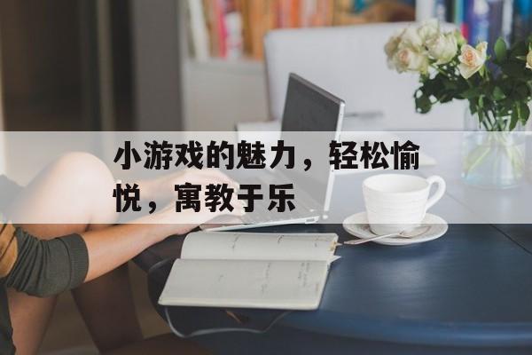 小游戏的魅力,轻松愉悦,寓教于乐 小游戏的魅力,轻松愉悦,寓教于乐