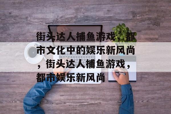 街头达人捕鱼游戏,都市文化中的娱乐新风尚,街头达人捕鱼游戏,都市娱乐新风尚 街头达人捕鱼游戏,都市文化中的娱乐新风尚,街头达人捕鱼游戏,都市娱乐新风尚