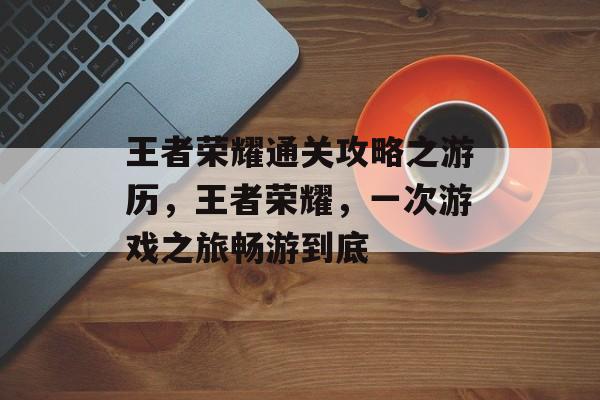 王者荣耀通关攻略之游历，王者荣耀，一次游戏之旅畅游到底