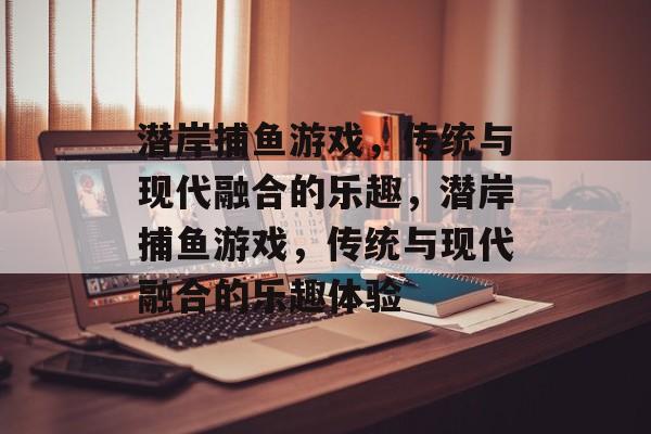 潜岸捕鱼游戏,传统与现代融合的乐趣,潜岸捕鱼游戏,传统与现代融合的乐趣体验 潜岸捕鱼游戏,传统与现代融合的乐趣,潜岸捕鱼游戏,传统与现代融合的乐趣体验