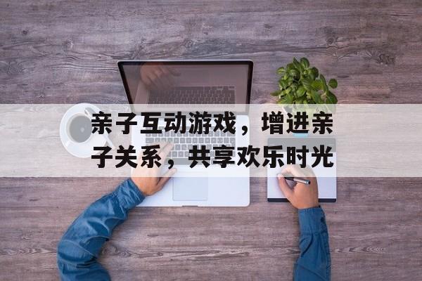 亲子互动游戏,增进亲子关系,共享欢乐时光 亲子互动游戏,增进亲子关系,共享欢乐时光