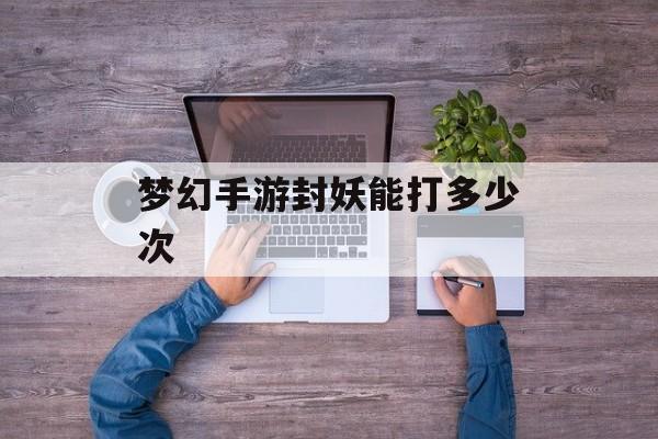 梦幻手游封妖能打多少次 梦幻手游封妖能打多少次