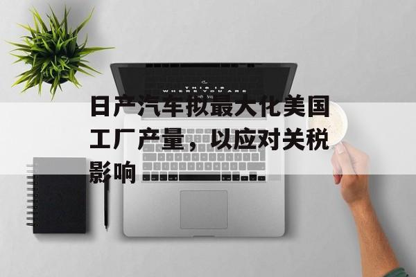 日产汽车拟最大化美国工厂产量,以应对关税影响 日产汽车拟最大化美国工厂产量,以应对关税影响