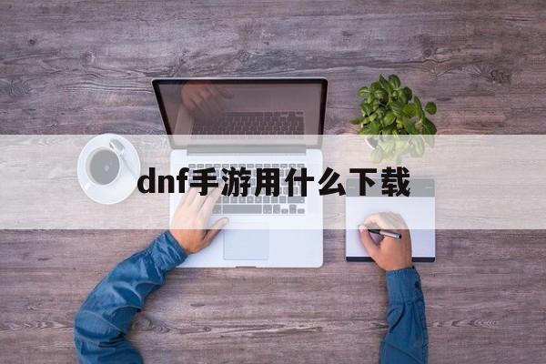 dnf手游用什么下载 dnf手游用什么下载