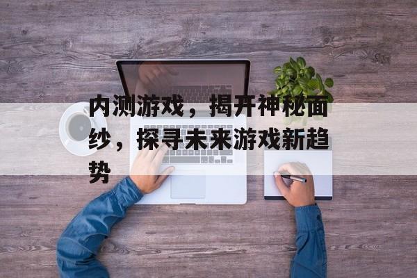 内测游戏,揭开神秘面纱,探寻未来游戏新趋势 内测游戏,揭开神秘面纱,探寻未来游戏新趋势