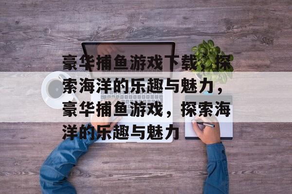 豪华捕鱼游戏下载,探索海洋的乐趣与魅力,豪华捕鱼游戏,探索海洋的乐趣与魅力 豪华捕鱼游戏下载,探索海洋的乐趣与魅力,豪华捕鱼游戏,探索海洋的乐趣与魅力