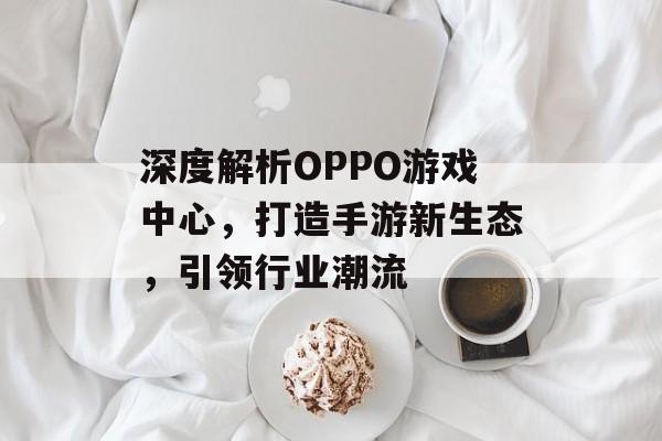 深度解析OPPO游戏中心,打造手游新生态,引领行业潮流 深度解析OPPO游戏中心,打造手游新生态,引领行业潮流