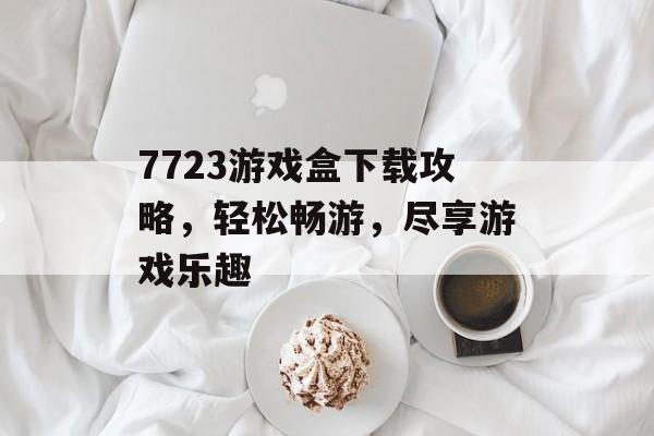 7723游戏盒下载攻略,轻松畅游,尽享游戏乐趣 7723游戏盒下载攻略,轻松畅游,尽享游戏乐趣