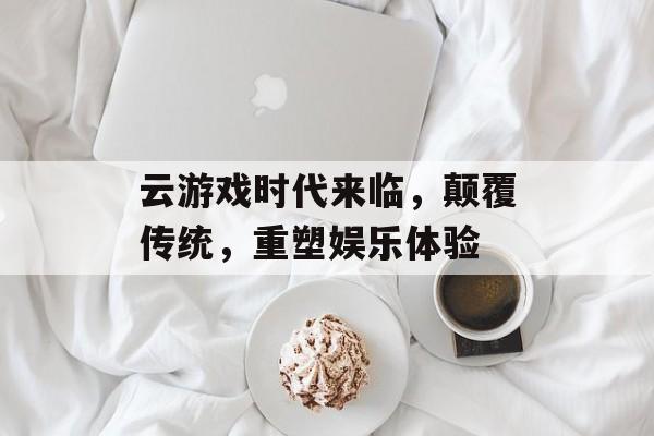 云游戏时代来临，颠覆传统，重塑娱乐体验
