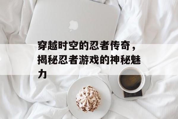 穿越时空的忍者传奇,揭秘忍者游戏的神秘魅力 穿越时空的忍者传奇,揭秘忍者游戏的神秘魅力