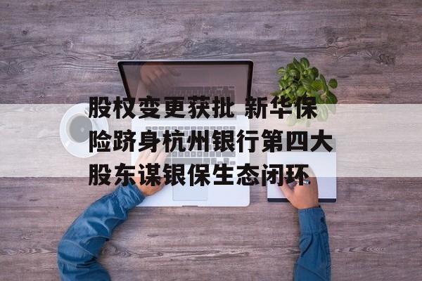 股权变更获批 新华保险跻身杭州银行第四大股东谋银保生态闭环 股权变更获批 新华保险跻身杭州银行第四大股东谋银保生态闭环