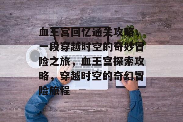血王宫回忆通关攻略,一段穿越时空的奇妙冒险之旅,血王宫探索攻略,穿越时空的奇幻冒险旅程 血王宫回忆通关攻略,一段穿越时空的奇妙冒险之旅,血王宫探索攻略,穿越时空的奇幻冒险旅程