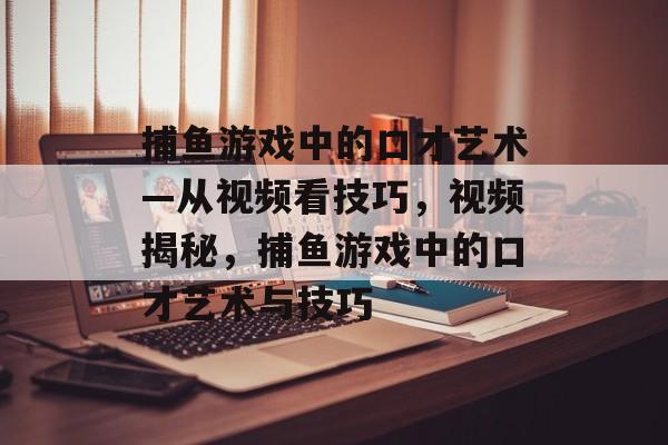 捕鱼游戏中的口才艺术—从视频看技巧,视频揭秘,捕鱼游戏中的口才艺术与技巧 捕鱼游戏中的口才艺术—从视频看技巧,视频揭秘,捕鱼游戏中的口才艺术与技巧