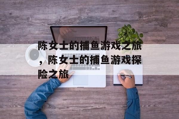 陈女士的捕鱼游戏之旅,陈女士的捕鱼游戏探险之旅 陈女士的捕鱼游戏之旅,陈女士的捕鱼游戏探险之旅