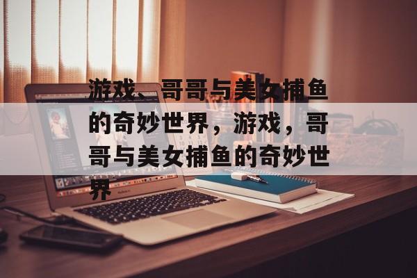 游戏、哥哥与美女捕鱼的奇妙世界,游戏,哥哥与美女捕鱼的奇妙世界 游戏、哥哥与美女捕鱼的奇妙世界,游戏,哥哥与美女捕鱼的奇妙世界