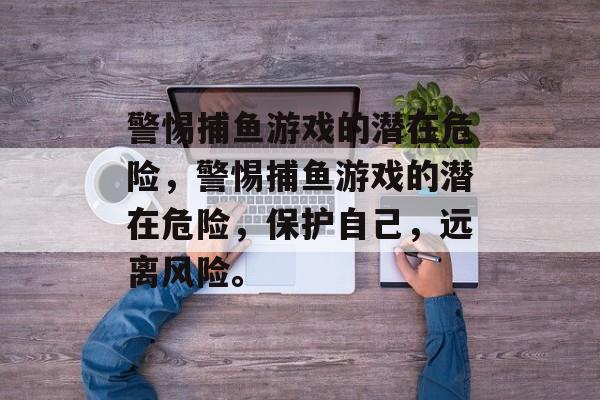 警惕捕鱼游戏的潜在危险,警惕捕鱼游戏的潜在危险,保护自己,远离风险。 警惕捕鱼游戏的潜在危险,警惕捕鱼游戏的潜在危险,保护自己,远离风险。