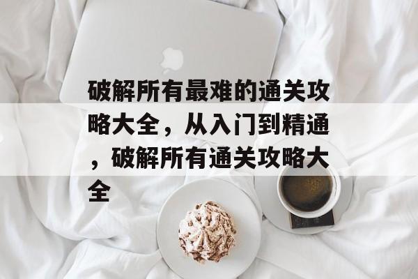 破解所有最难的通关攻略大全,从入门到精通,破解所有通关攻略大全 破解所有最难的通关攻略大全,从入门到精通,破解所有通关攻略大全