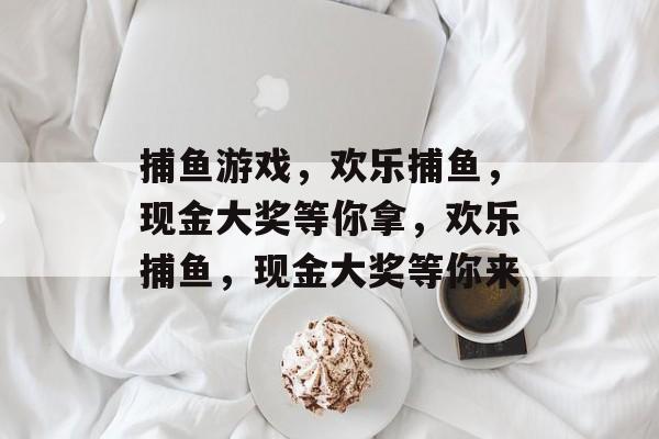 捕鱼游戏,欢乐捕鱼,现金大奖等你拿,欢乐捕鱼,现金大奖等你来 捕鱼游戏,欢乐捕鱼,现金大奖等你拿,欢乐捕鱼,现金大奖等你来