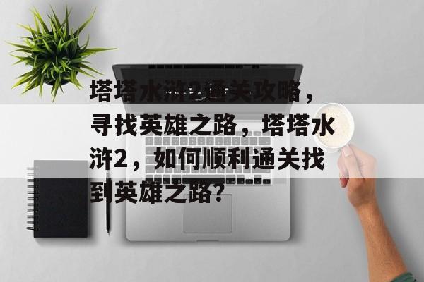 塔塔水浒2通关攻略,寻找英雄之路,塔塔水浒2,如何顺利通关找到英雄之路? 塔塔水浒2通关攻略,寻找英雄之路,塔塔水浒2,如何顺利通关找到英雄之路?