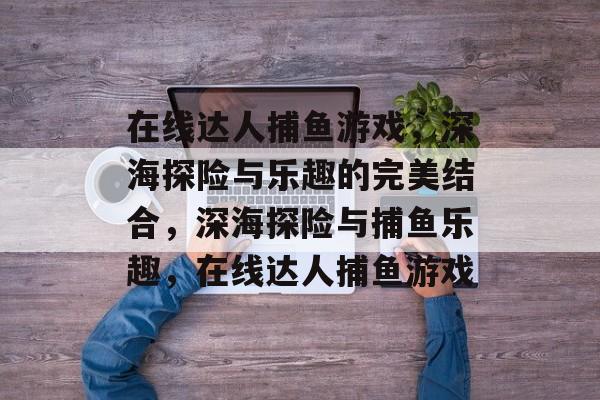 在线达人捕鱼游戏，深海探险与乐趣的完美结合，深海探险与捕鱼乐趣，在线达人捕鱼游戏