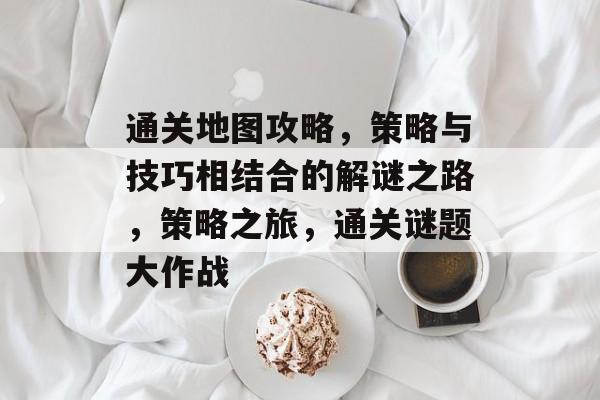 通关地图攻略，策略与技巧相结合的解谜之路，策略之旅，通关谜题大作战