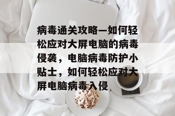 病毒通关攻略—如何轻松应对大屏电脑的病毒侵袭,电脑病毒防护小贴士,如何轻松应对大屏电脑病毒入侵 病毒通关攻略—如何轻松应对大屏电脑的病毒侵袭,电脑病毒防护小贴士,如何轻松应对大屏电脑病毒入侵