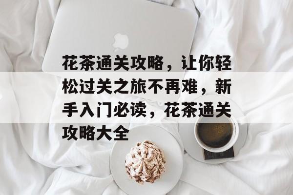 花茶通关攻略,让你轻松过关之旅不再难,新手入门必读,花茶通关攻略大全 花茶通关攻略,让你轻松过关之旅不再难,新手入门必读,花茶通关攻略大全
