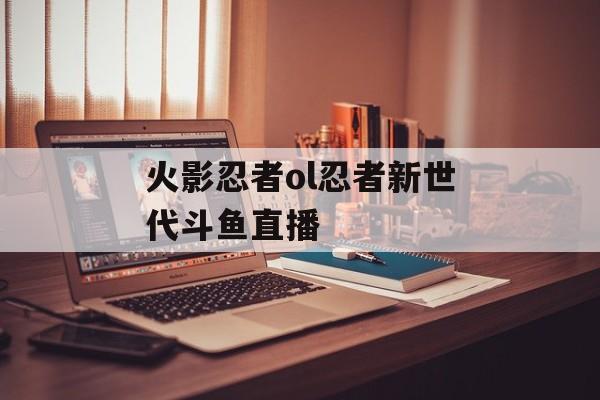 火影忍者ol忍者新世代斗鱼直播 火影忍者ol忍者新世代斗鱼直播